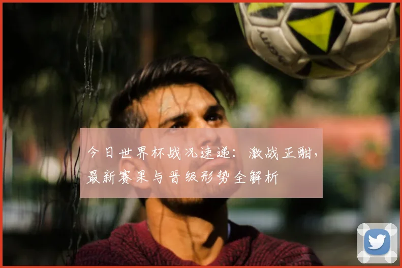 今日世界杯战况速递:激战正酣,最新赛果与晋级形势全解析