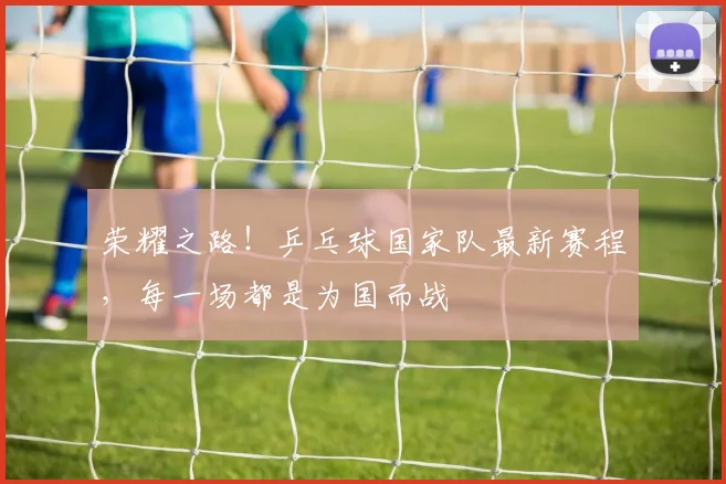 荣耀之路!乒乓球国家队最新赛程,每一场都是为国而战