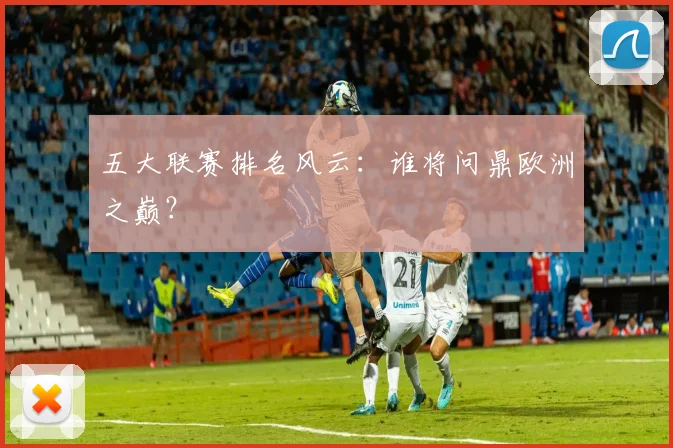 五大联赛排名风云：谁将问鼎欧洲之巅？