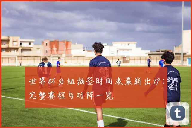 世界杯分组抽签时间表最新出炉:完整赛程与对阵一览