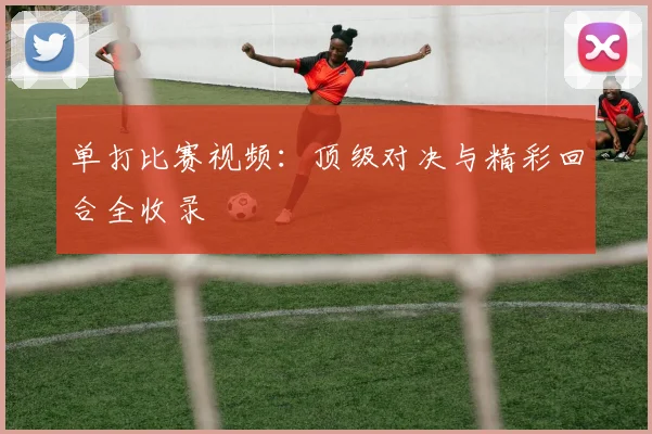 单打比赛视频:顶级对决与精彩回合全收录