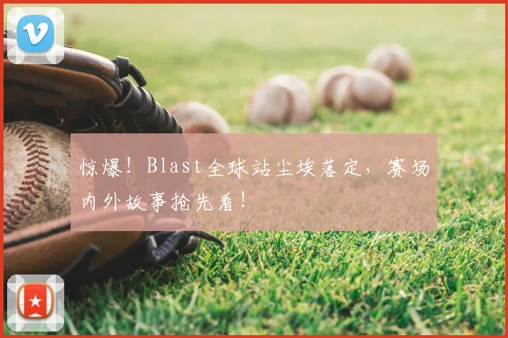 惊爆！Blast全球站尘埃落定，赛场内外故事抢先看！